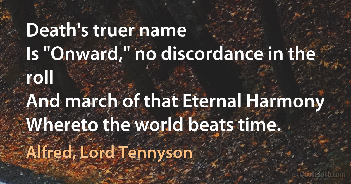 Death's truer name
Is "Onward," no discordance in the roll
And march of that Eternal Harmony
Whereto the world beats time. (Alfred, Lord Tennyson)