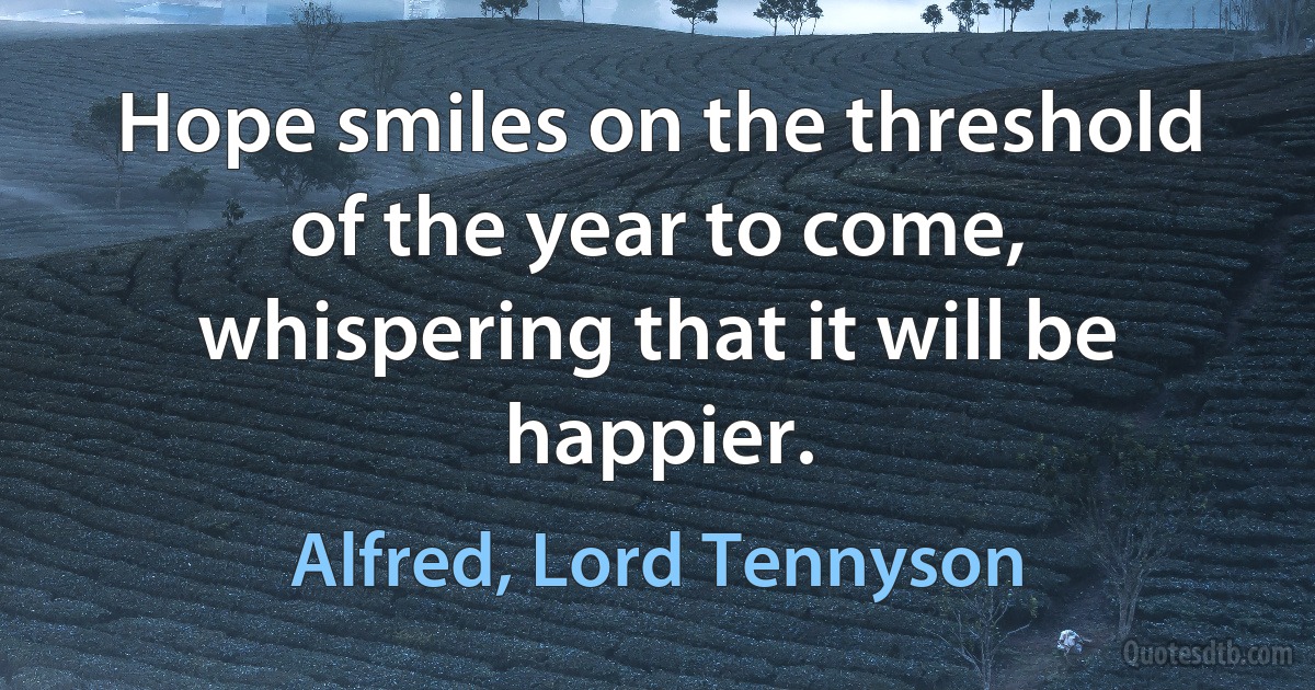 Hope smiles on the threshold of the year to come, whispering that it will be happier. (Alfred, Lord Tennyson)