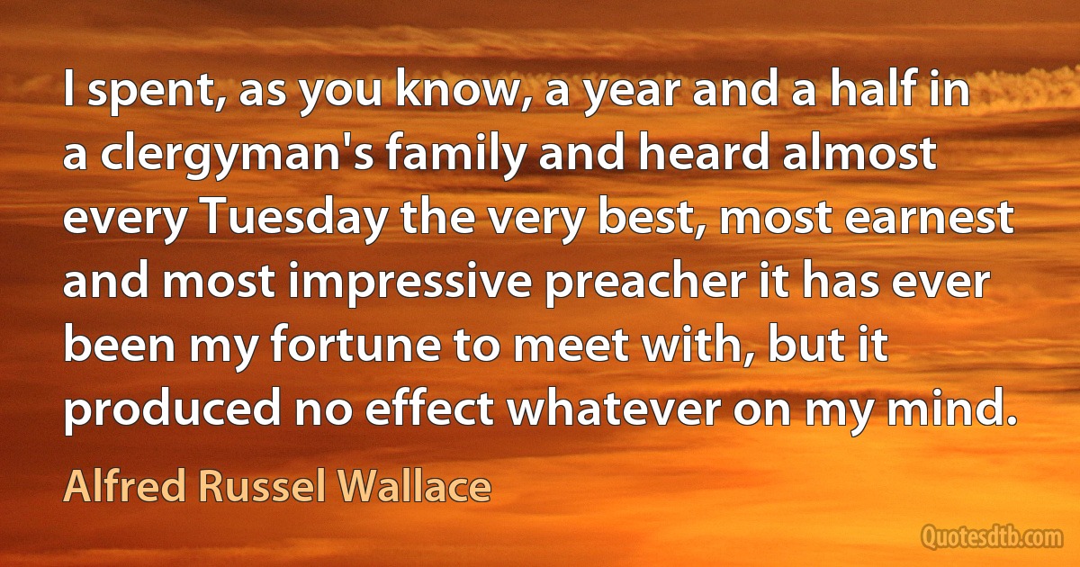 I spent, as you know, a year and a half in a clergyman's family and heard almost every Tuesday the very best, most earnest and most impressive preacher it has ever been my fortune to meet with, but it produced no effect whatever on my mind. (Alfred Russel Wallace)