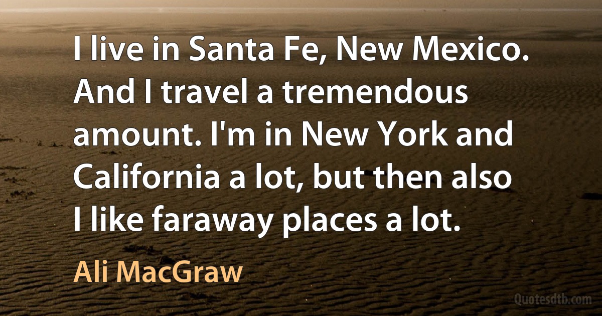 I live in Santa Fe, New Mexico. And I travel a tremendous amount. I'm in New York and California a lot, but then also I like faraway places a lot. (Ali MacGraw)