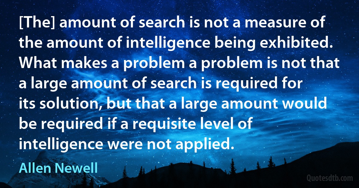 [The] amount of search is not a measure of the amount of intelligence being exhibited. What makes a problem a problem is not that a large amount of search is required for its solution, but that a large amount would be required if a requisite level of intelligence were not applied. (Allen Newell)