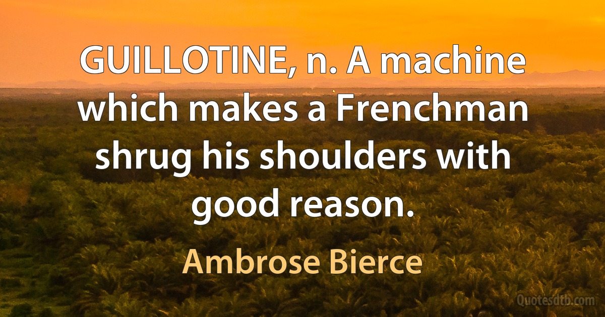 GUILLOTINE, n. A machine which makes a Frenchman shrug his shoulders with good reason. (Ambrose Bierce)