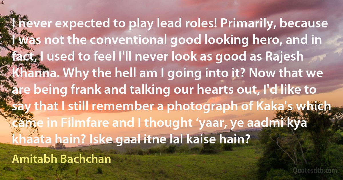 I never expected to play lead roles! Primarily, because I was not the conventional good looking hero, and in fact, I used to feel I'll never look as good as Rajesh Khanna. Why the hell am I going into it? Now that we are being frank and talking our hearts out, I'd like to say that I still remember a photograph of Kaka's which came in Filmfare and I thought ‘yaar, ye aadmi kya khaata hain? Iske gaal itne lal kaise hain? (Amitabh Bachchan)