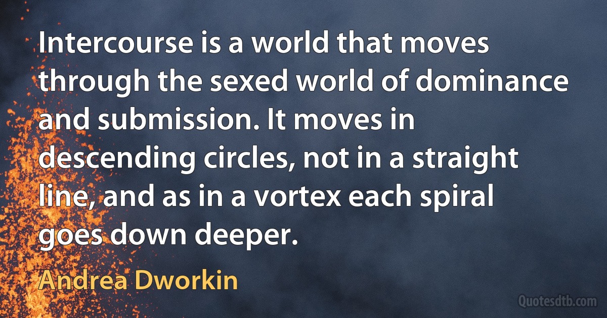 Intercourse is a world that moves through the sexed world of dominance and submission. It moves in descending circles, not in a straight line, and as in a vortex each spiral goes down deeper. (Andrea Dworkin)