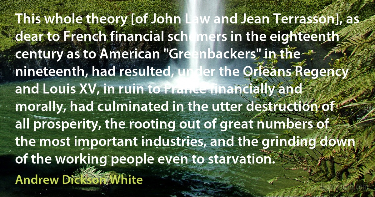 This whole theory [of John Law and Jean Terrasson], as dear to French financial schemers in the eighteenth century as to American "Greenbackers" in the nineteenth, had resulted, under the Orleans Regency and Louis XV, in ruin to France financially and morally, had culminated in the utter destruction of all prosperity, the rooting out of great numbers of the most important industries, and the grinding down of the working people even to starvation. (Andrew Dickson White)