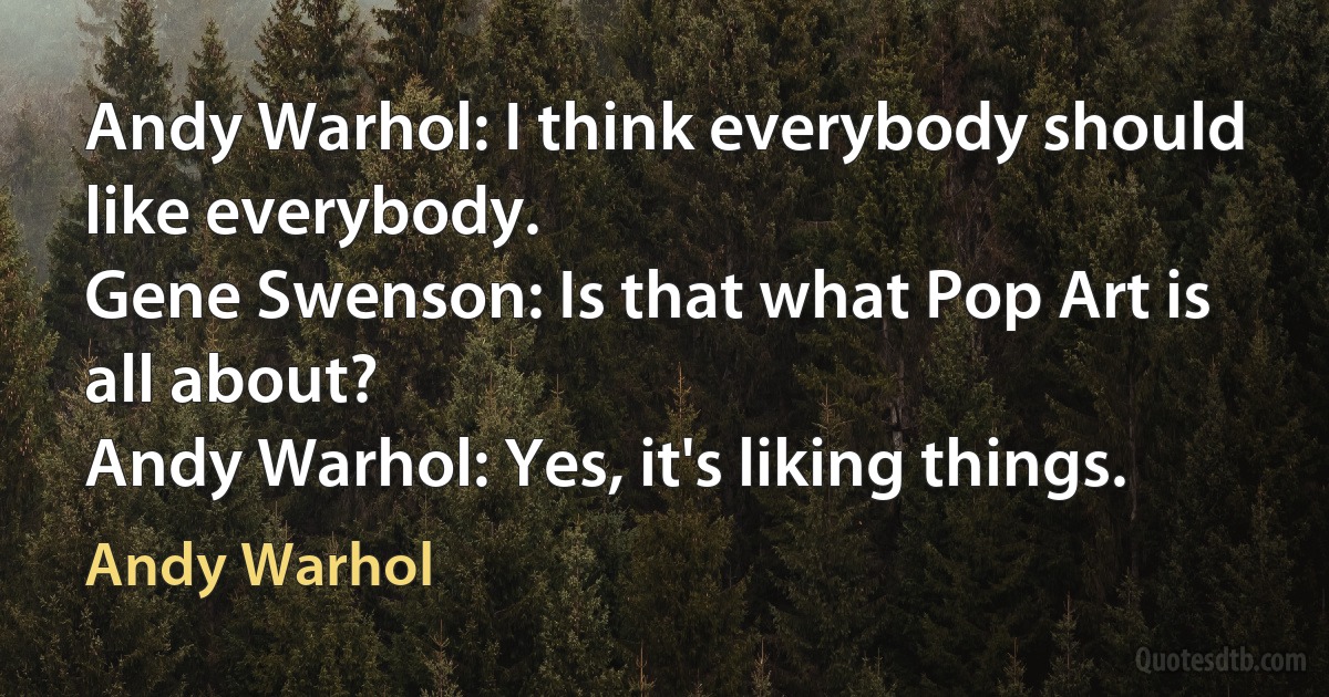 Andy Warhol: I think everybody should like everybody.
Gene Swenson: Is that what Pop Art is all about?
Andy Warhol: Yes, it's liking things. (Andy Warhol)