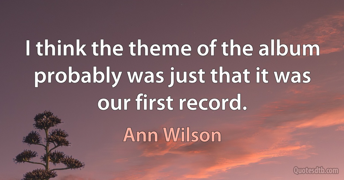 I think the theme of the album probably was just that it was our first record. (Ann Wilson)