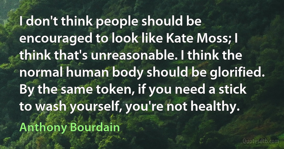 I don't think people should be encouraged to look like Kate Moss; I think that's unreasonable. I think the normal human body should be glorified. By the same token, if you need a stick to wash yourself, you're not healthy. (Anthony Bourdain)