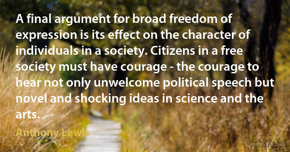 A final argument for broad freedom of expression is its effect on the character of individuals in a society. Citizens in a free society must have courage - the courage to hear not only unwelcome political speech but novel and shocking ideas in science and the arts. (Anthony Lewis)