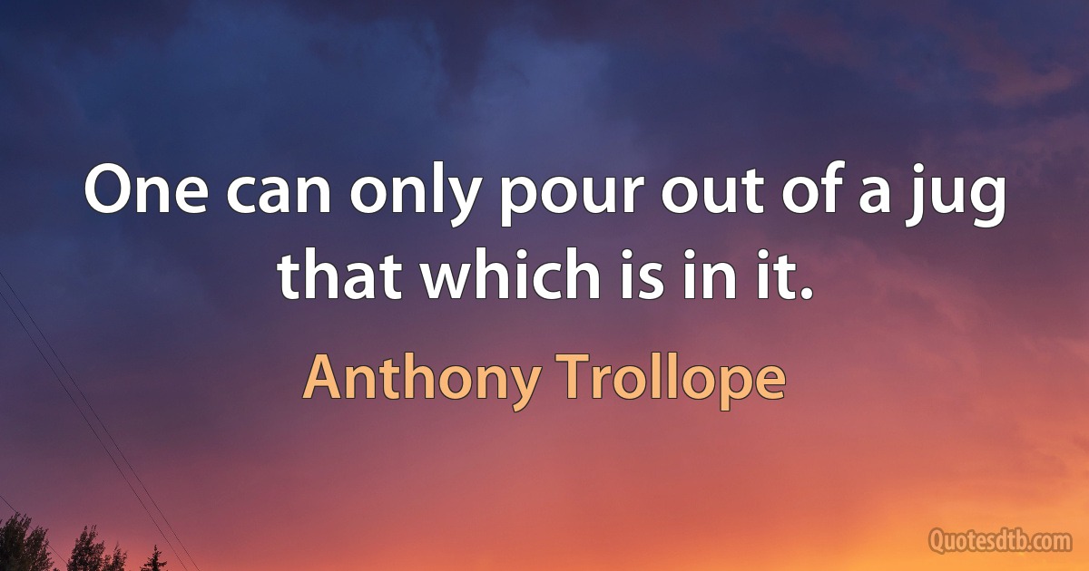 One can only pour out of a jug that which is in it. (Anthony Trollope)