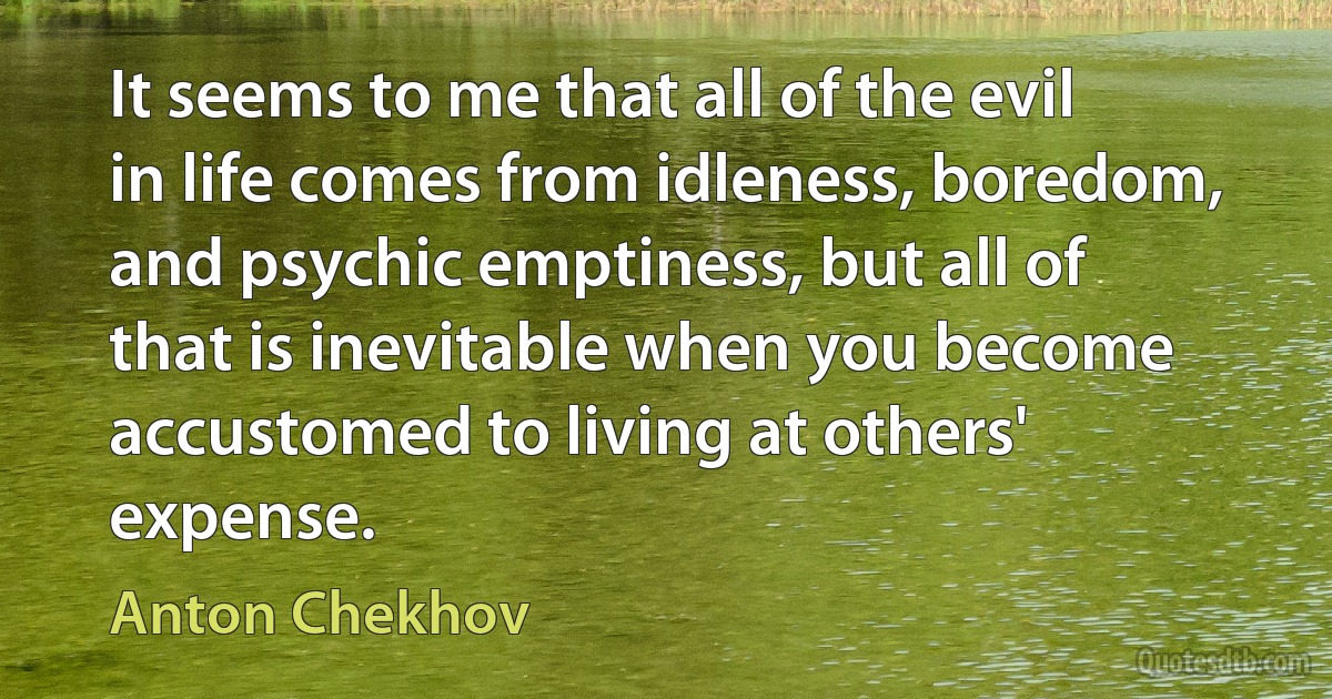 It seems to me that all of the evil in life comes from idleness, boredom, and psychic emptiness, but all of that is inevitable when you become accustomed to living at others' expense. (Anton Chekhov)