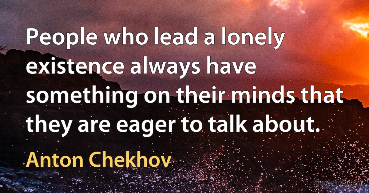 People who lead a lonely existence always have something on their minds that they are eager to talk about. (Anton Chekhov)