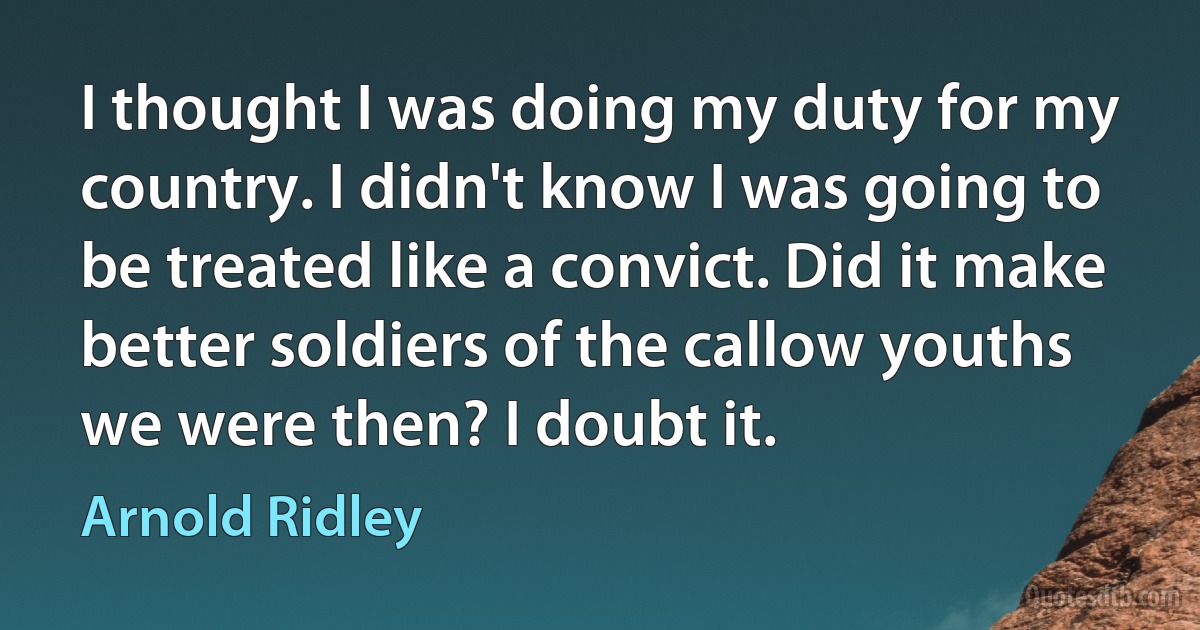 I thought I was doing my duty for my country. I didn't know I was going to be treated like a convict. Did it make better soldiers of the callow youths we were then? I doubt it. (Arnold Ridley)