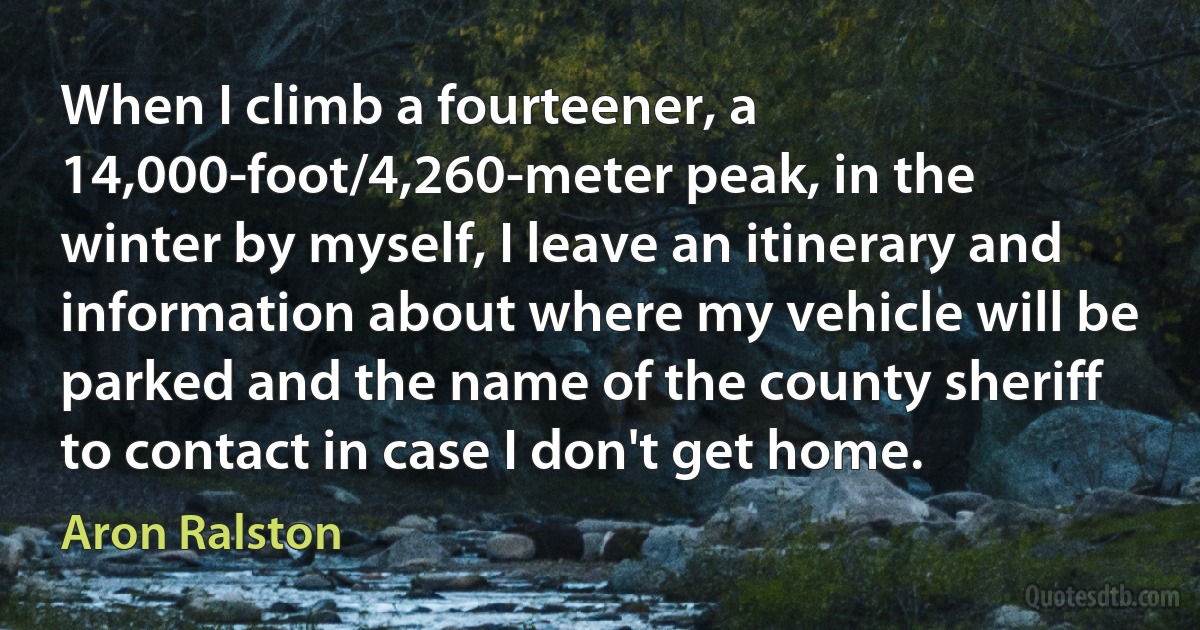 When I climb a fourteener, a 14,000-foot/4,260-meter peak, in the winter by myself, I leave an itinerary and information about where my vehicle will be parked and the name of the county sheriff to contact in case I don't get home. (Aron Ralston)