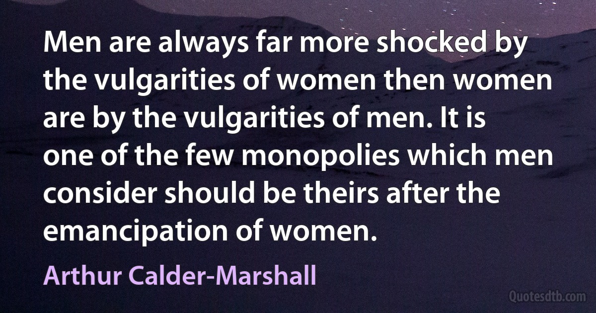 Men are always far more shocked by the vulgarities of women then women are by the vulgarities of men. It is one of the few monopolies which men consider should be theirs after the emancipation of women. (Arthur Calder-Marshall)