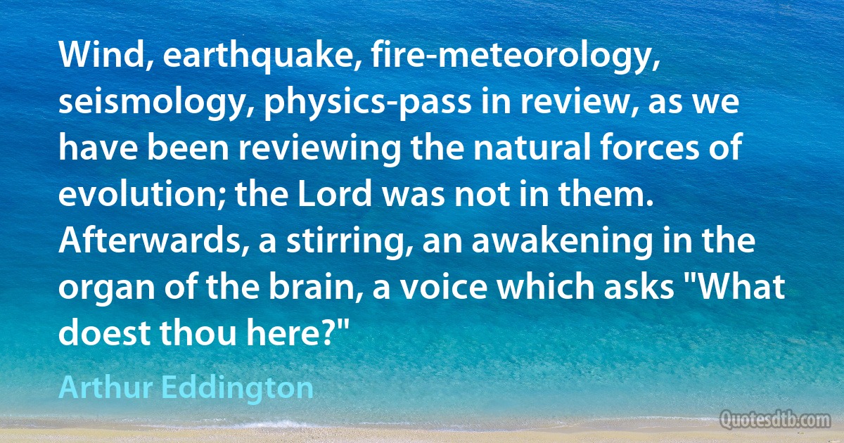 Wind, earthquake, fire-meteorology, seismology, physics-pass in review, as we have been reviewing the natural forces of evolution; the Lord was not in them. Afterwards, a stirring, an awakening in the organ of the brain, a voice which asks "What doest thou here?" (Arthur Eddington)