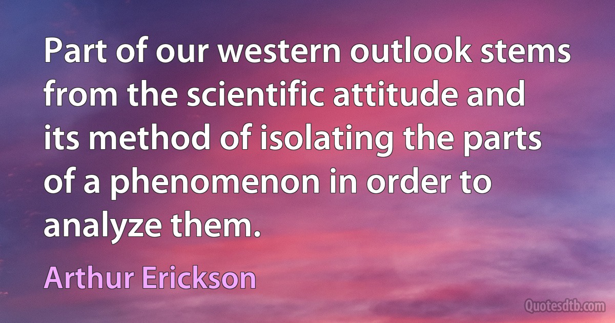 Part of our western outlook stems from the scientific attitude and its method of isolating the parts of a phenomenon in order to analyze them. (Arthur Erickson)