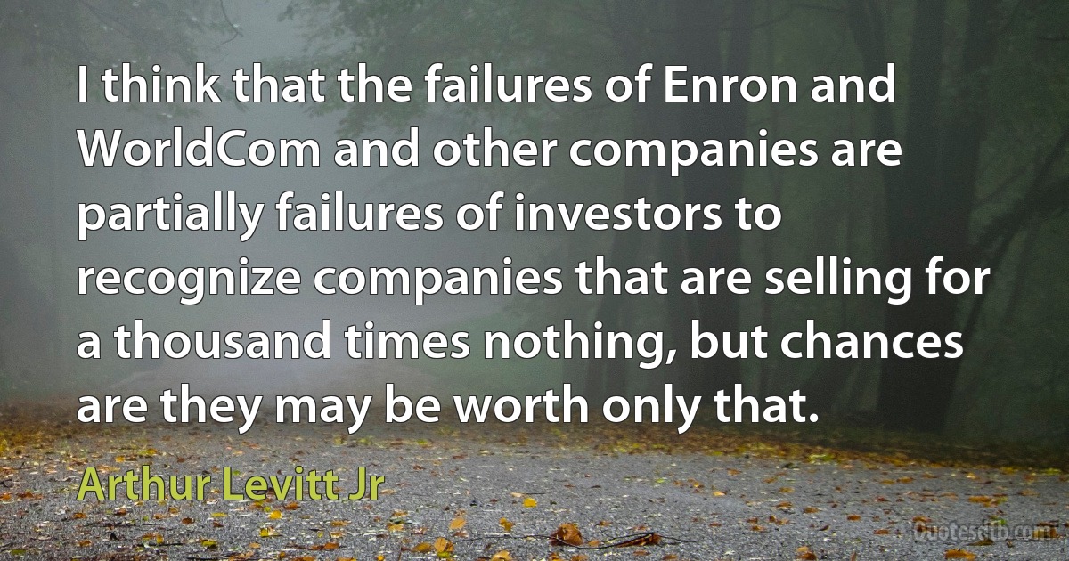 I think that the failures of Enron and WorldCom and other companies are partially failures of investors to recognize companies that are selling for a thousand times nothing, but chances are they may be worth only that. (Arthur Levitt Jr)