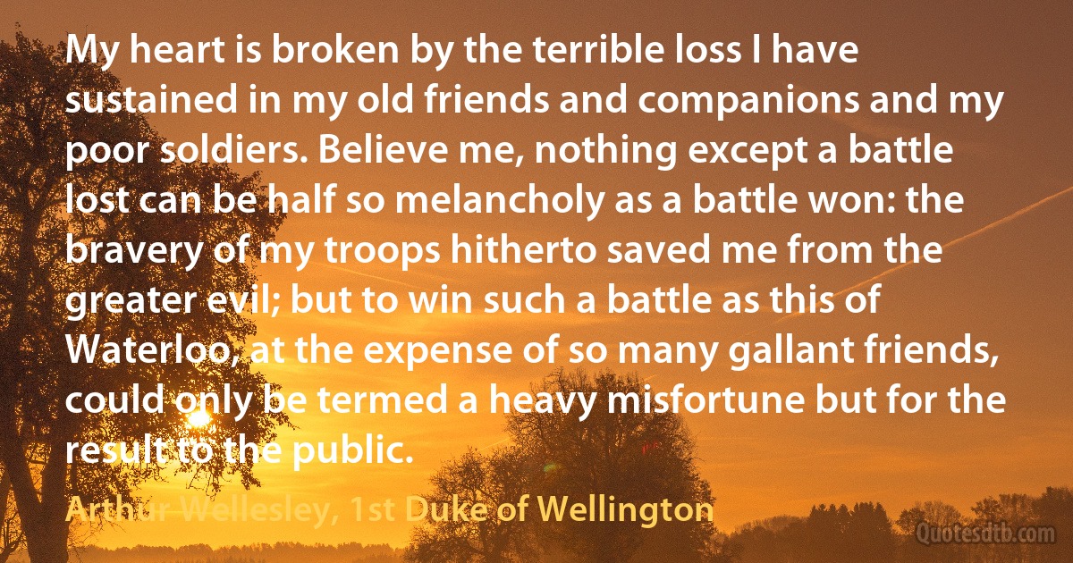 My heart is broken by the terrible loss I have sustained in my old friends and companions and my poor soldiers. Believe me, nothing except a battle lost can be half so melancholy as a battle won: the bravery of my troops hitherto saved me from the greater evil; but to win such a battle as this of Waterloo, at the expense of so many gallant friends, could only be termed a heavy misfortune but for the result to the public. (Arthur Wellesley, 1st Duke of Wellington)