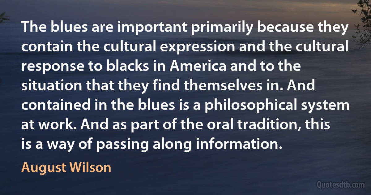 The blues are important primarily because they contain the cultural expression and the cultural response to blacks in America and to the situation that they find themselves in. And contained in the blues is a philosophical system at work. And as part of the oral tradition, this is a way of passing along information. (August Wilson)