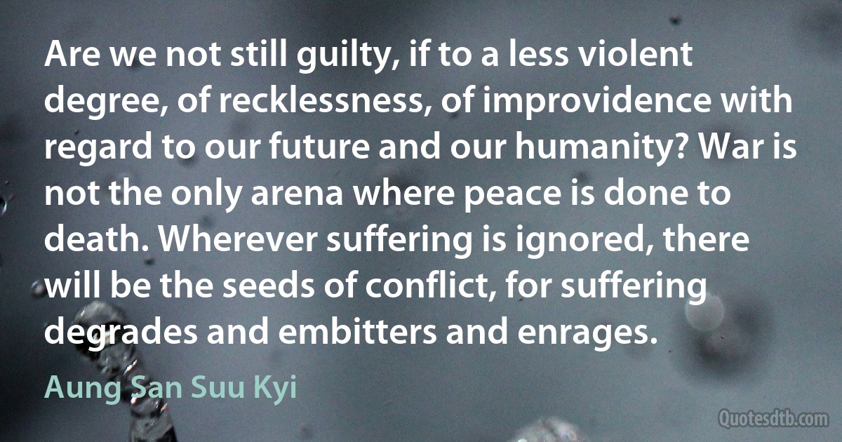 Are we not still guilty, if to a less violent degree, of recklessness, of improvidence with regard to our future and our humanity? War is not the only arena where peace is done to death. Wherever suffering is ignored, there will be the seeds of conflict, for suffering degrades and embitters and enrages. (Aung San Suu Kyi)