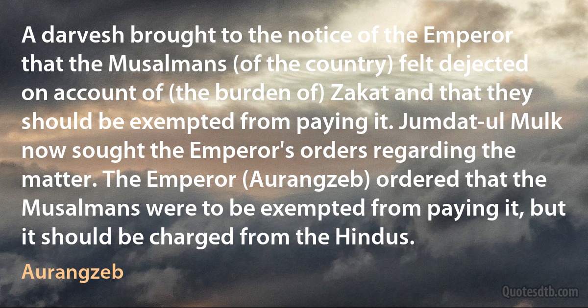 A darvesh brought to the notice of the Emperor that the Musalmans (of the country) felt dejected on account of (the burden of) Zakat and that they should be exempted from paying it. Jumdat-ul Mulk now sought the Emperor's orders regarding the matter. The Emperor (Aurangzeb) ordered that the Musalmans were to be exempted from paying it, but it should be charged from the Hindus. (Aurangzeb)