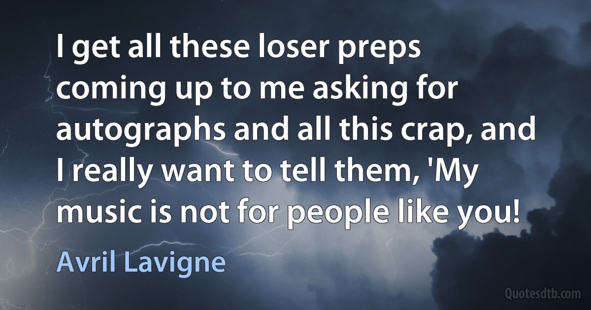 I get all these loser preps coming up to me asking for autographs and all this crap, and I really want to tell them, 'My music is not for people like you! (Avril Lavigne)