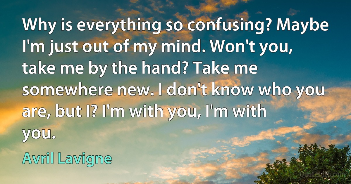 Why is everything so confusing? Maybe I'm just out of my mind. Won't you, take me by the hand? Take me somewhere new. I don't know who you are, but I? I'm with you, I'm with you. (Avril Lavigne)