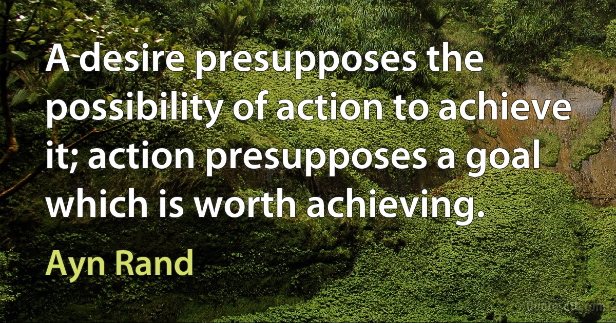 A desire presupposes the possibility of action to achieve it; action presupposes a goal which is worth achieving. (Ayn Rand)