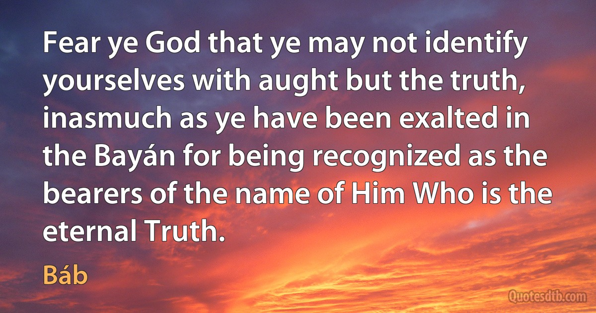 Fear ye God that ye may not identify yourselves with aught but the truth, inasmuch as ye have been exalted in the Bayán for being recognized as the bearers of the name of Him Who is the eternal Truth. (Báb)