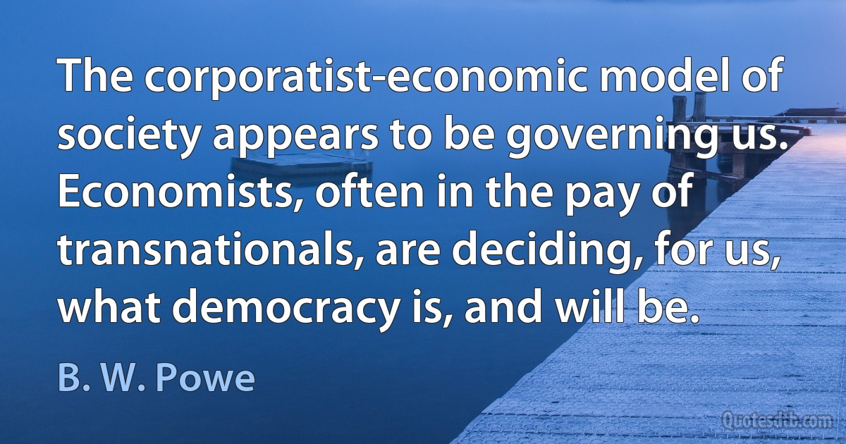 The corporatist-economic model of society appears to be governing us. Economists, often in the pay of transnationals, are deciding, for us, what democracy is, and will be. (B. W. Powe)