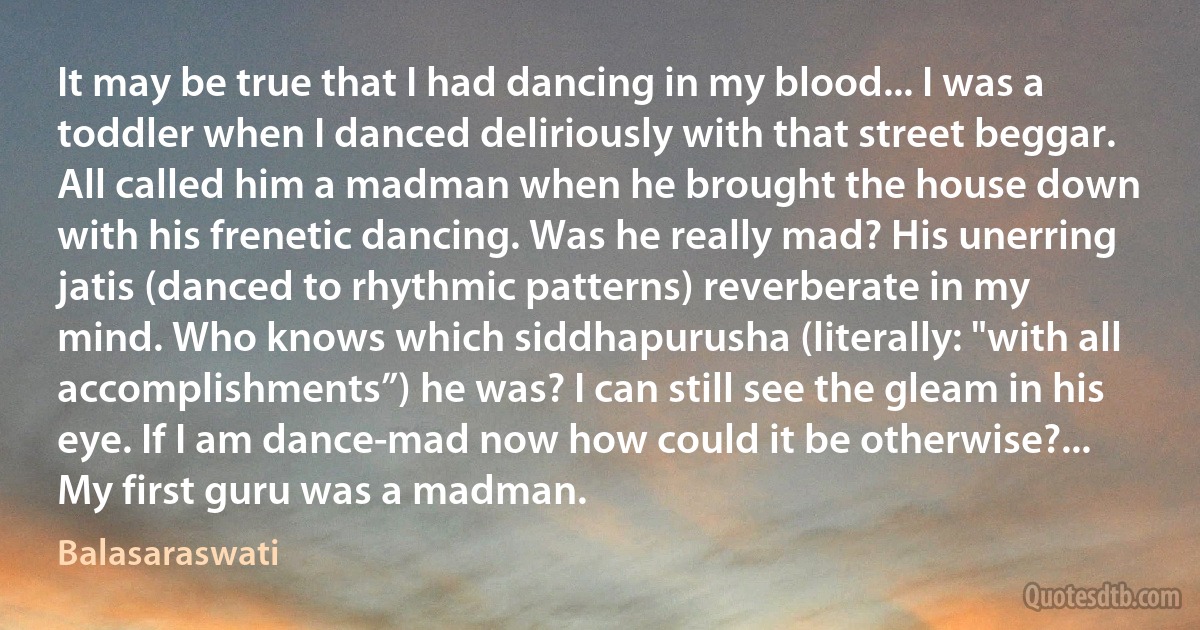 It may be true that I had dancing in my blood... I was a toddler when I danced deliriously with that street beggar. All called him a madman when he brought the house down with his frenetic dancing. Was he really mad? His unerring jatis (danced to rhythmic patterns) reverberate in my mind. Who knows which siddhapurusha (literally: "with all accomplishments”) he was? I can still see the gleam in his eye. If I am dance-mad now how could it be otherwise?... My first guru was a madman. (Balasaraswati)