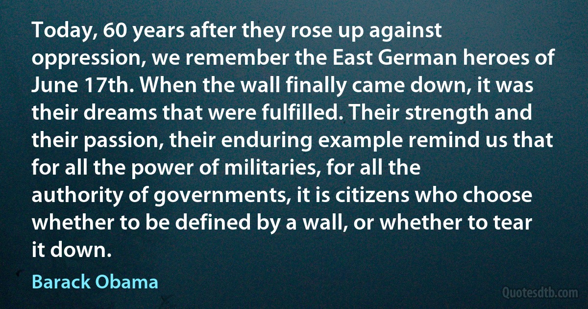 Today, 60 years after they rose up against oppression, we remember the East German heroes of June 17th. When the wall finally came down, it was their dreams that were fulfilled. Their strength and their passion, their enduring example remind us that for all the power of militaries, for all the authority of governments, it is citizens who choose whether to be defined by a wall, or whether to tear it down. (Barack Obama)