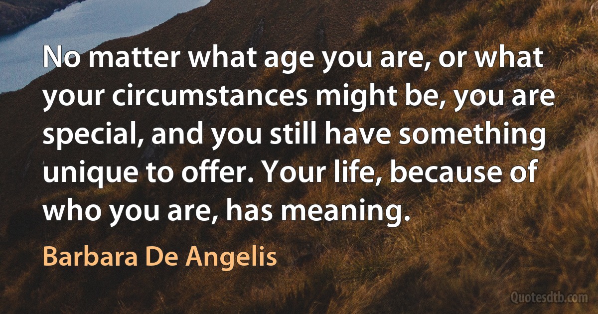 No matter what age you are, or what your circumstances might be, you are special, and you still have something unique to offer. Your life, because of who you are, has meaning. (Barbara De Angelis)