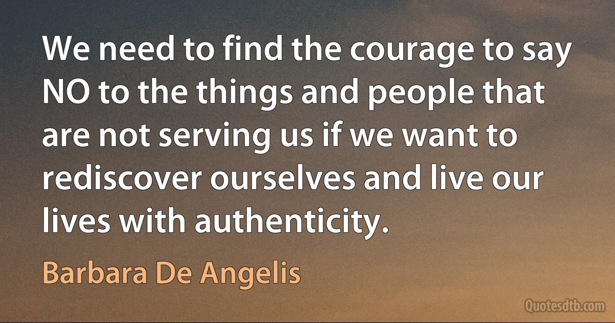 We need to find the courage to say NO to the things and people that are not serving us if we want to rediscover ourselves and live our lives with authenticity. (Barbara De Angelis)