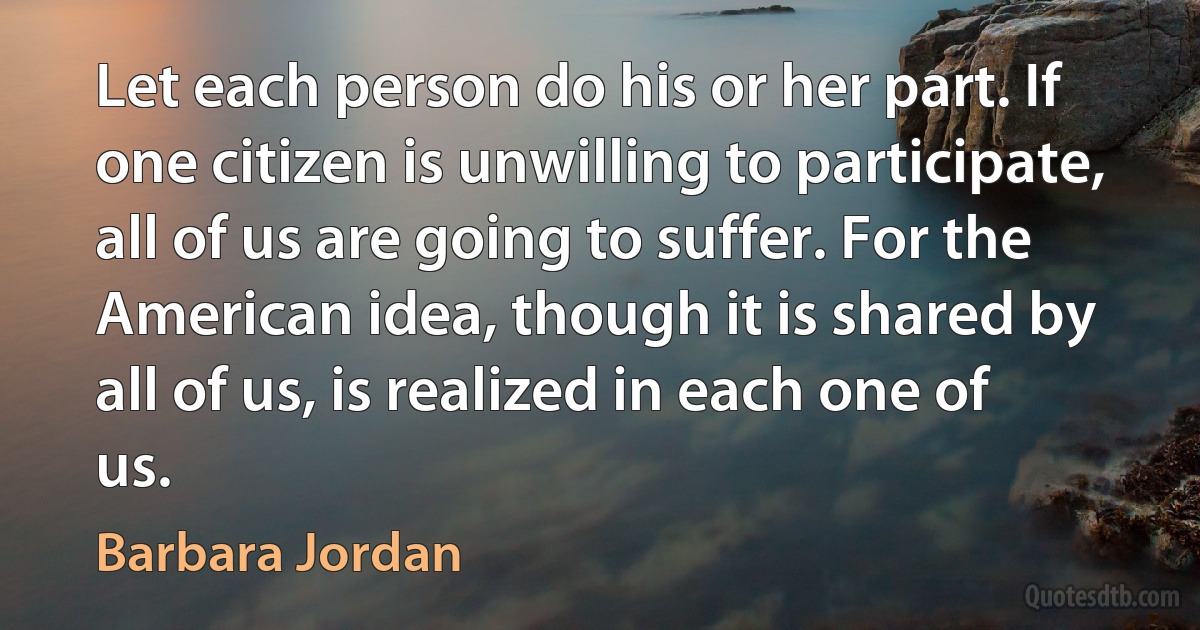 Let each person do his or her part. If one citizen is unwilling to participate, all of us are going to suffer. For the American idea, though it is shared by all of us, is realized in each one of us. (Barbara Jordan)