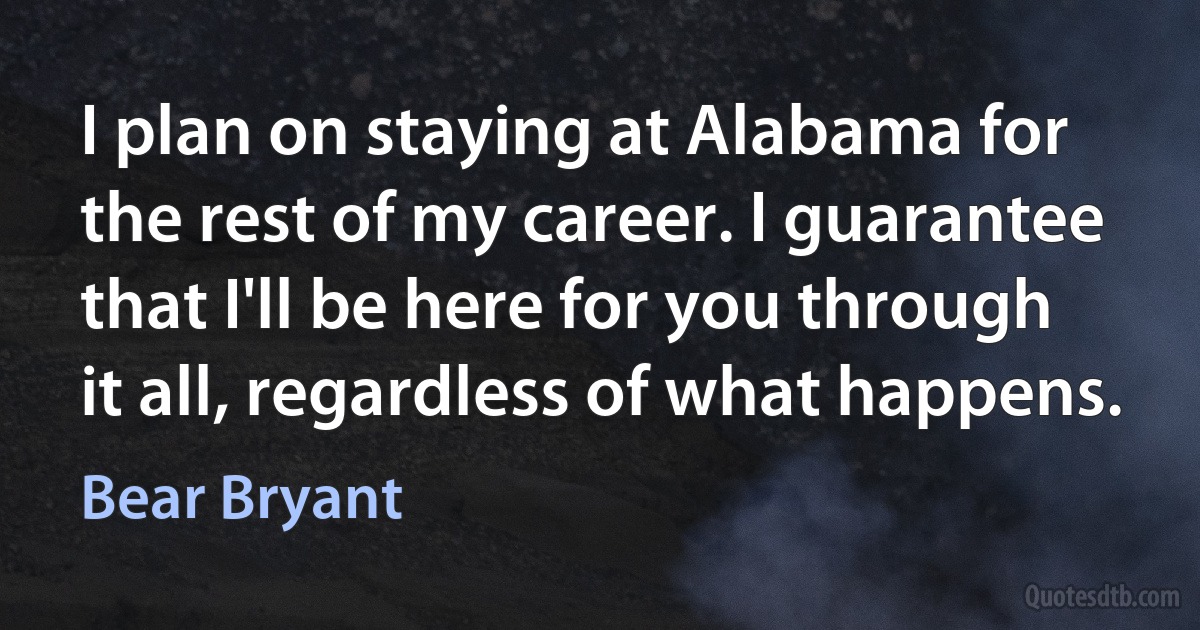 I plan on staying at Alabama for the rest of my career. I guarantee that I'll be here for you through it all, regardless of what happens. (Bear Bryant)