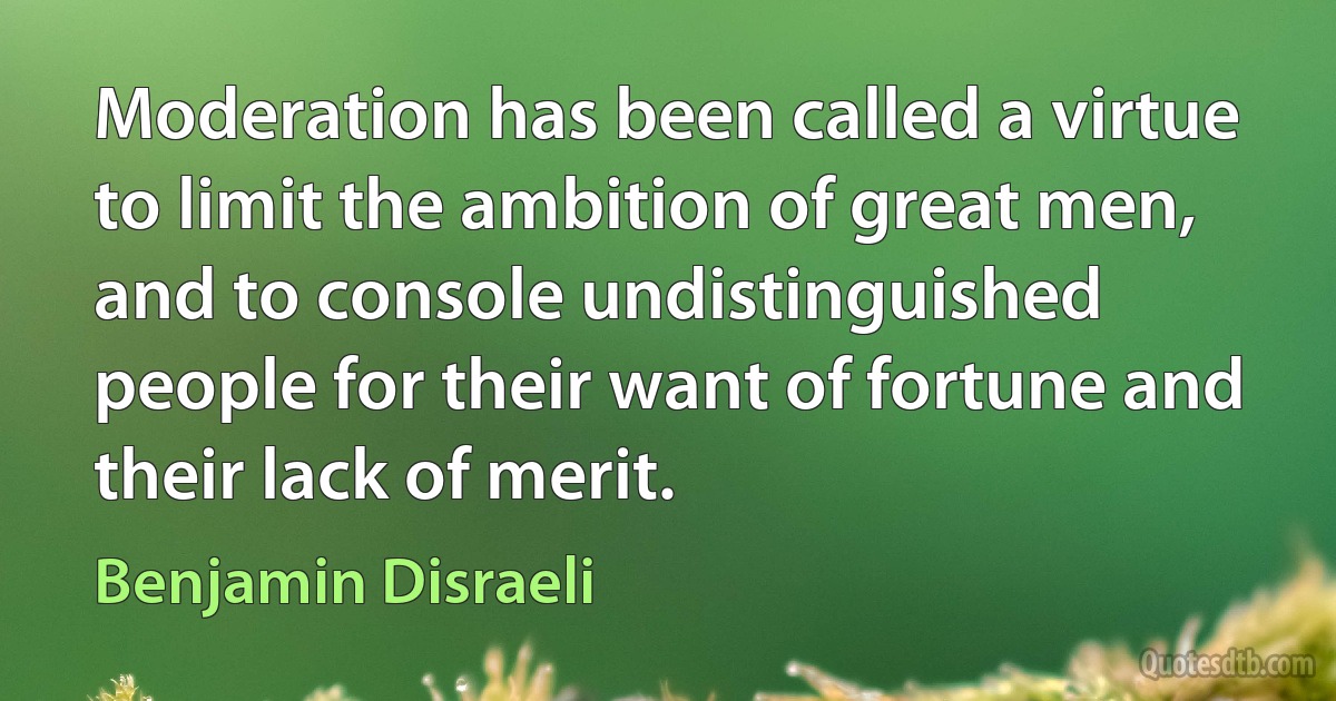 Moderation has been called a virtue to limit the ambition of great men, and to console undistinguished people for their want of fortune and their lack of merit. (Benjamin Disraeli)