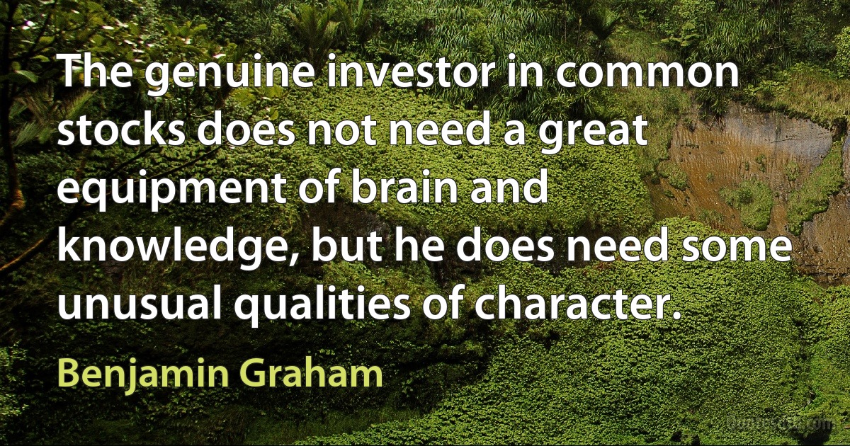 The genuine investor in common stocks does not need a great equipment of brain and knowledge, but he does need some unusual qualities of character. (Benjamin Graham)