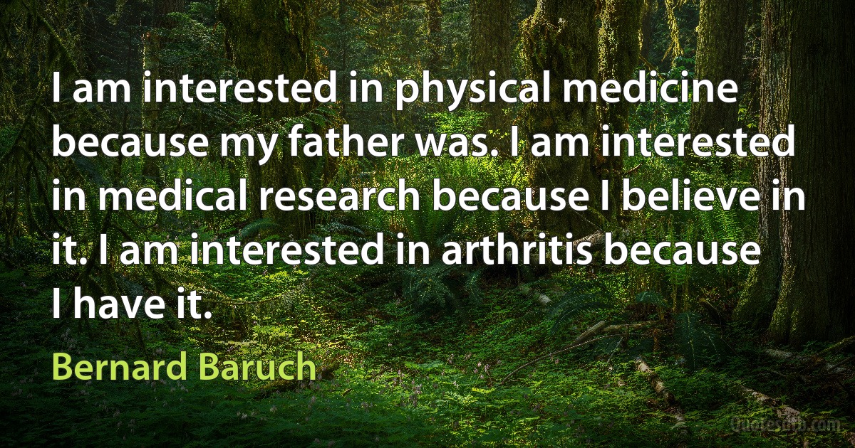 I am interested in physical medicine because my father was. I am interested in medical research because I believe in it. I am interested in arthritis because I have it. (Bernard Baruch)