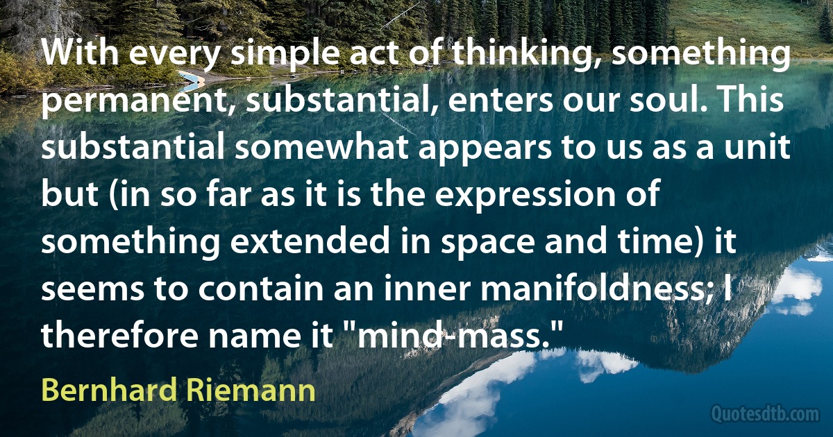 With every simple act of thinking, something permanent, substantial, enters our soul. This substantial somewhat appears to us as a unit but (in so far as it is the expression of something extended in space and time) it seems to contain an inner manifoldness; I therefore name it "mind-mass." (Bernhard Riemann)