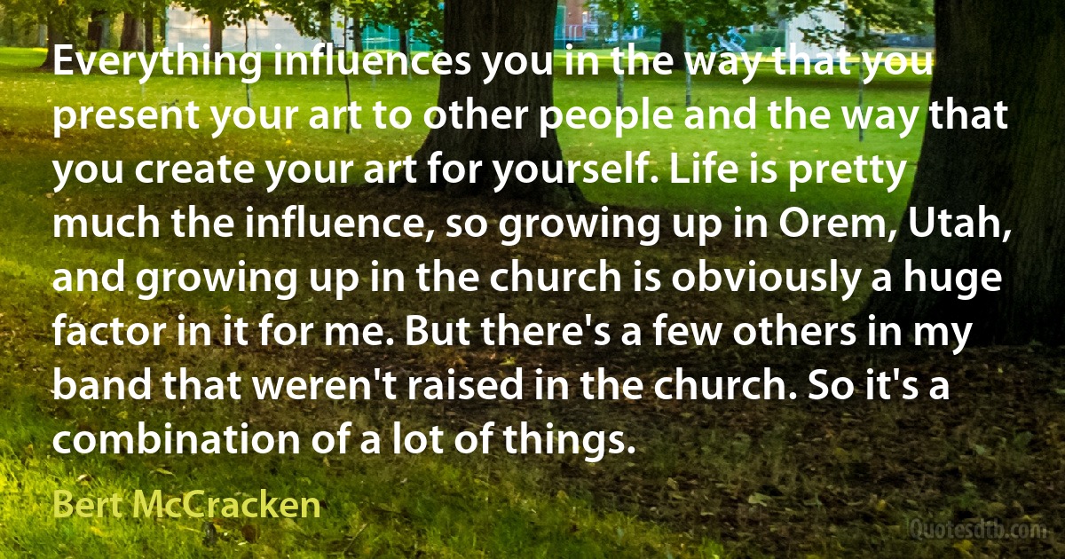 Everything influences you in the way that you present your art to other people and the way that you create your art for yourself. Life is pretty much the influence, so growing up in Orem, Utah, and growing up in the church is obviously a huge factor in it for me. But there's a few others in my band that weren't raised in the church. So it's a combination of a lot of things. (Bert McCracken)