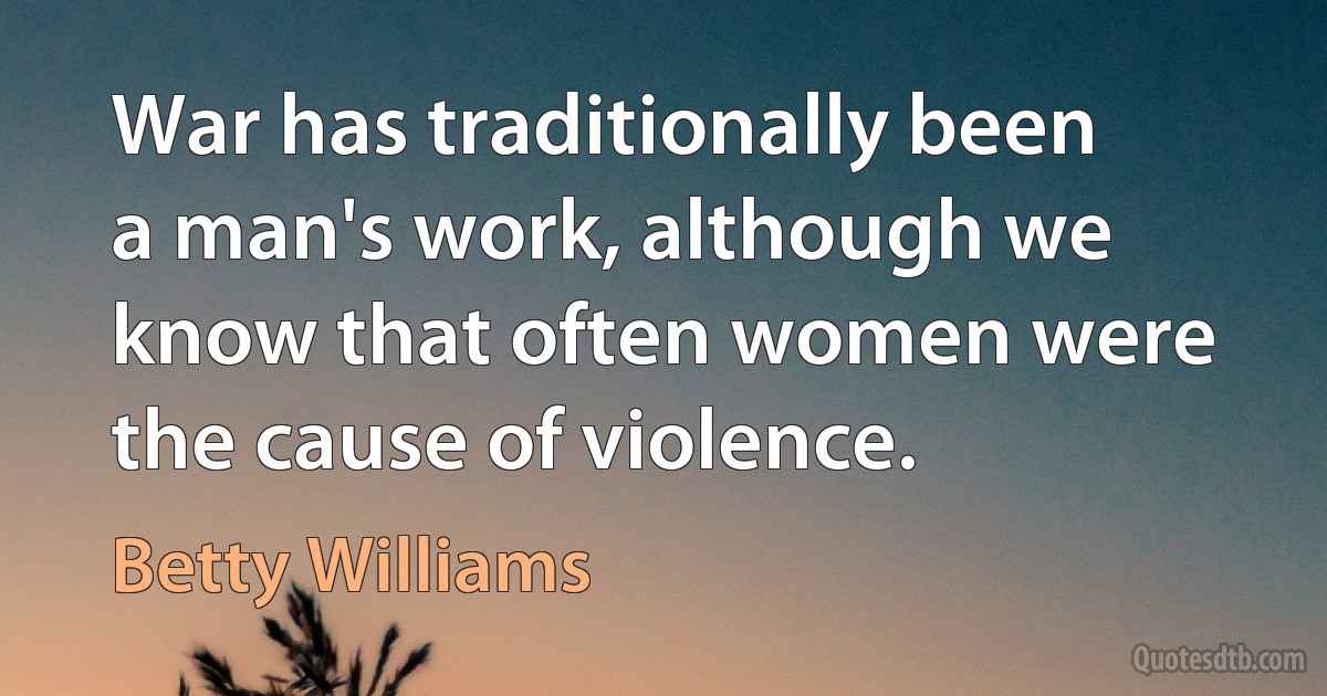 War has traditionally been a man's work, although we know that often women were the cause of violence. (Betty Williams)