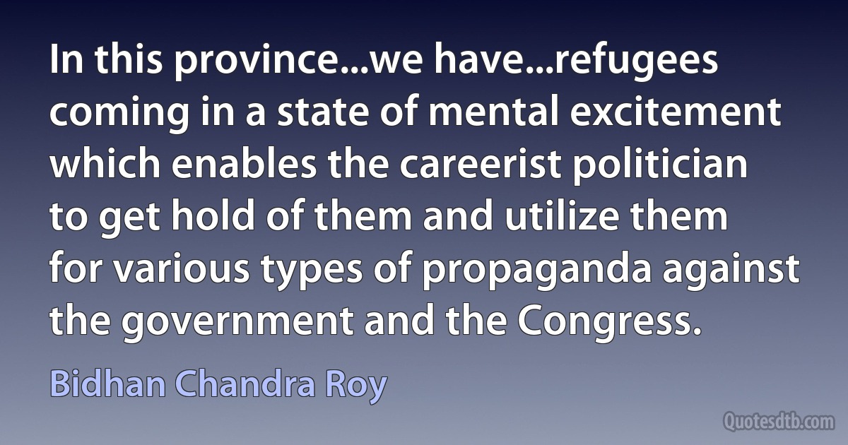 In this province...we have...refugees coming in a state of mental excitement which enables the careerist politician to get hold of them and utilize them for various types of propaganda against the government and the Congress. (Bidhan Chandra Roy)