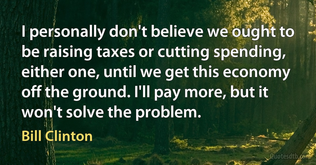 I personally don't believe we ought to be raising taxes or cutting spending, either one, until we get this economy off the ground. I'll pay more, but it won't solve the problem. (Bill Clinton)