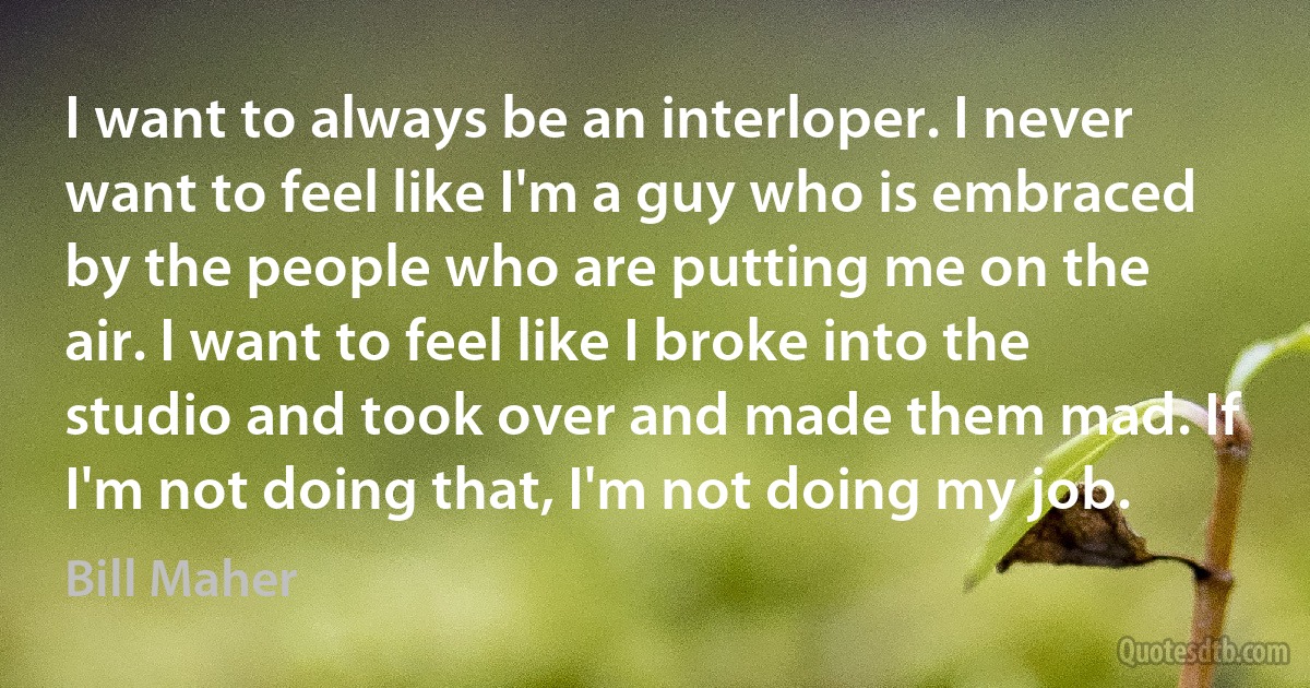 I want to always be an interloper. I never want to feel like I'm a guy who is embraced by the people who are putting me on the air. I want to feel like I broke into the studio and took over and made them mad. If I'm not doing that, I'm not doing my job. (Bill Maher)