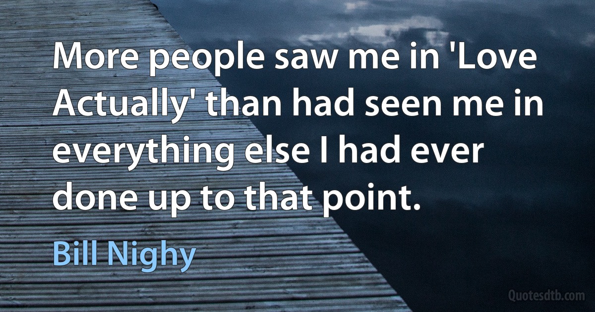 More people saw me in 'Love Actually' than had seen me in everything else I had ever done up to that point. (Bill Nighy)