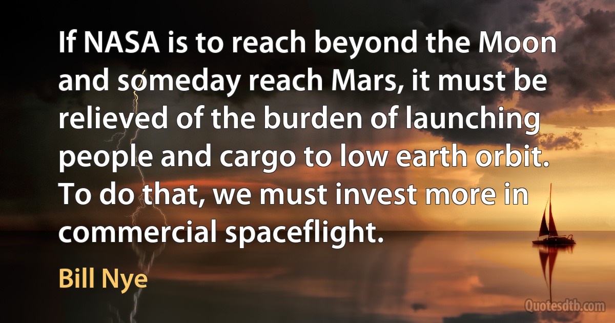 If NASA is to reach beyond the Moon and someday reach Mars, it must be relieved of the burden of launching people and cargo to low earth orbit. To do that, we must invest more in commercial spaceflight. (Bill Nye)