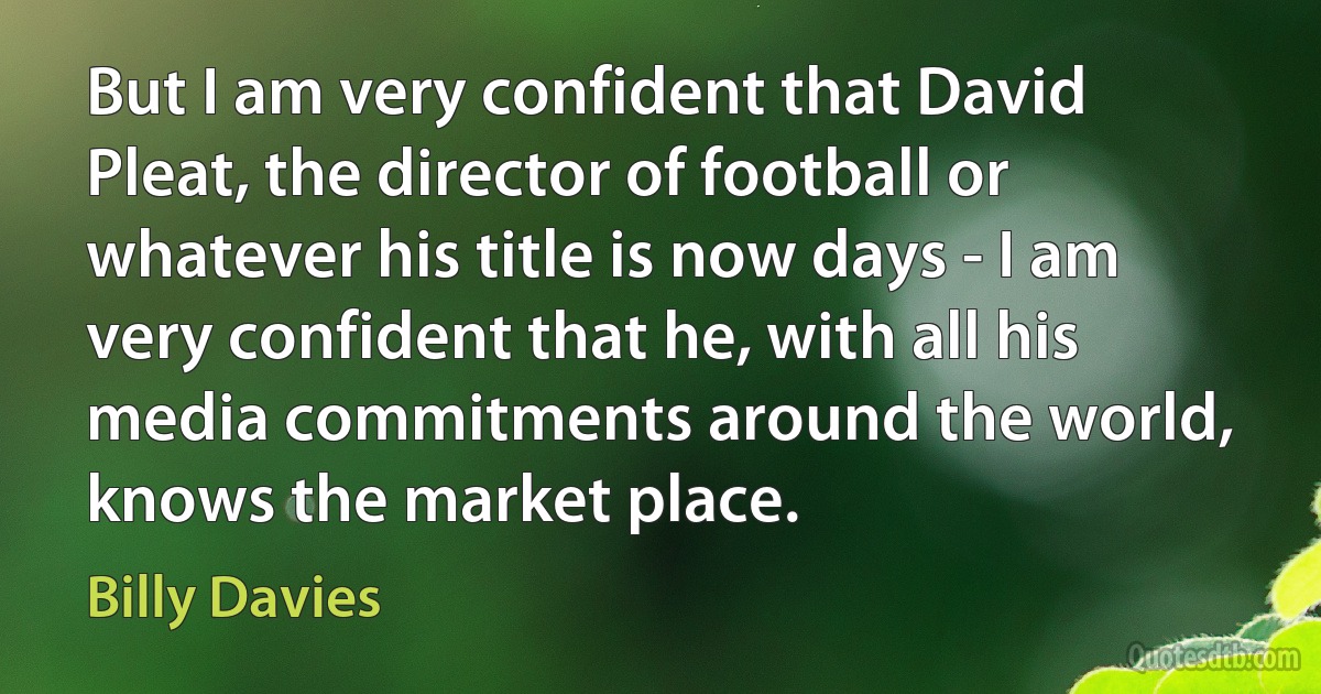 But I am very confident that David Pleat, the director of football or whatever his title is now days - I am very confident that he, with all his media commitments around the world, knows the market place. (Billy Davies)