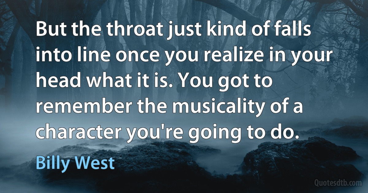 But the throat just kind of falls into line once you realize in your head what it is. You got to remember the musicality of a character you're going to do. (Billy West)